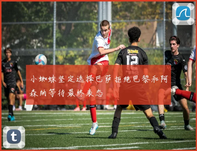 小蜘蛛坚定选择巴萨拒绝巴黎和阿森纳等待最终表态