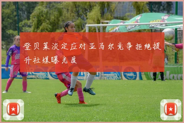 登贝莱淡定应对亚马尔竞争拒绝提升社媒曝光度