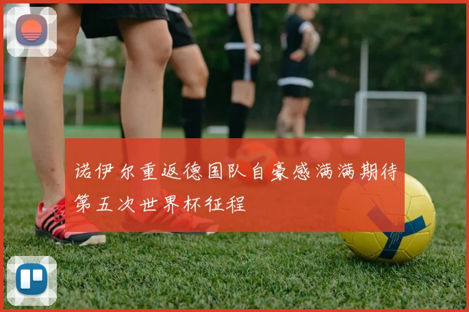 诺伊尔重返德国队自豪感满满期待第五次世界杯征程