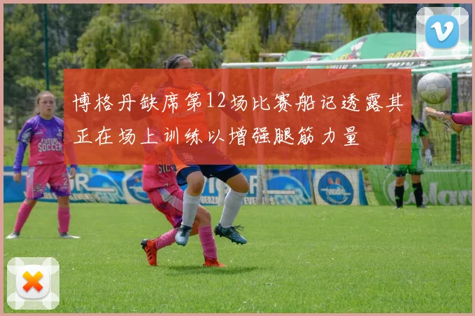博格丹缺席第12场比赛船记透露其正在场上训练以增强腿筋力量