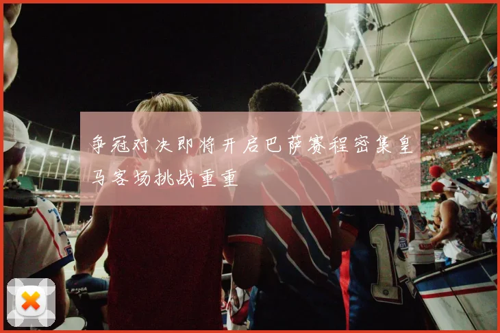 争冠对决即将开启巴萨赛程密集皇马客场挑战重重