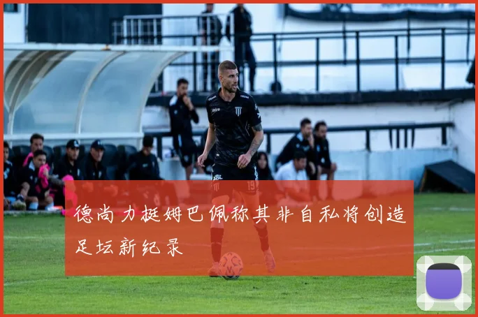 德尚力挺姆巴佩称其非自私将创造足坛新纪录