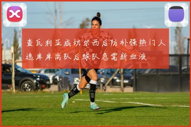 查瓦利亚成切尔西后防补强热门人选库库离队后球队急需新血液