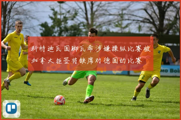 科特迪瓦国脚瓦希涉嫌操纵比赛被加拿大拒签将缺席对德国的比赛
