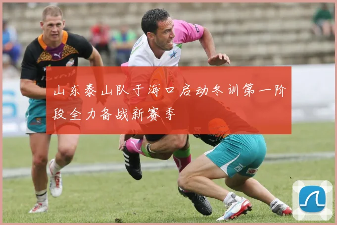 山东泰山队于海口启动冬训第一阶段全力备战新赛季