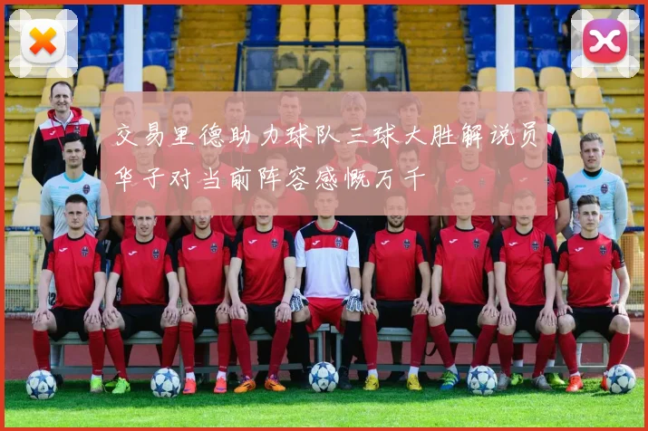 交易里德助力球队三球大胜解说员华子对当前阵容感慨万千