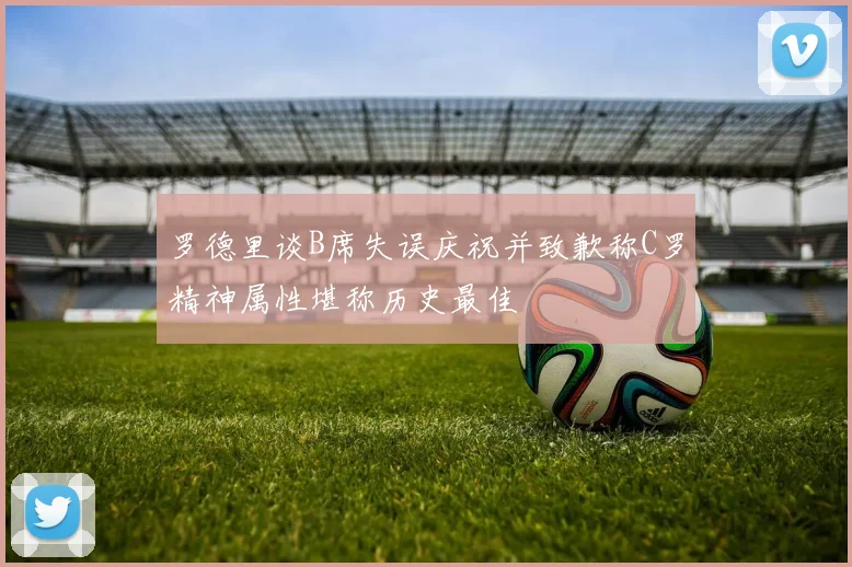 罗德里谈B席失误庆祝并致歉称C罗精神属性堪称历史最佳