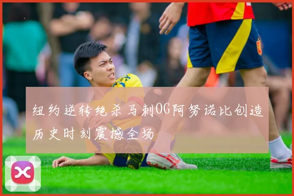 纽约逆转绝杀马刺OG阿努诺比创造历史时刻震撼全场
