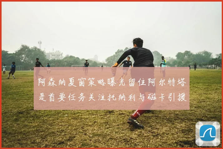 阿森纳夏窗策略曝光留住阿尔特塔是首要任务关注托纳利与磁卡引援动态