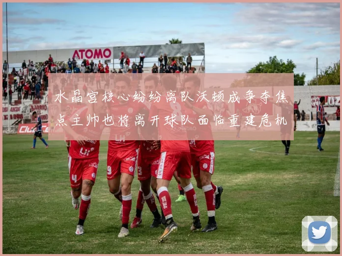 水晶宫核心纷纷离队沃顿成争夺焦点主帅也将离开球队面临重建危机