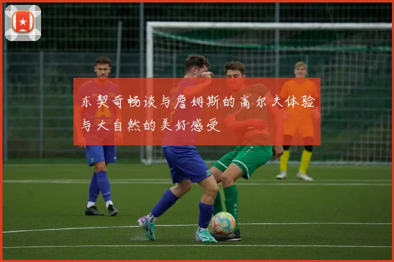东契奇畅谈与詹姆斯的高尔夫体验与大自然的美好感受