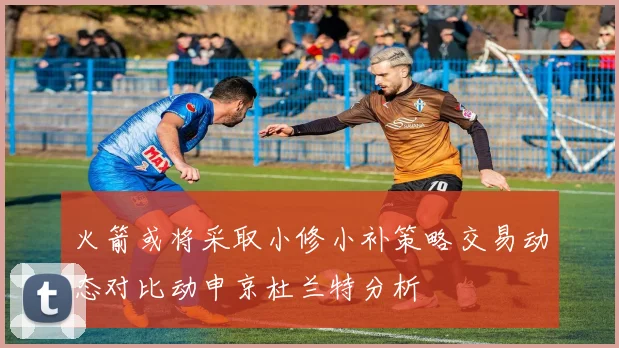 火箭或将采取小修小补策略交易动态对比动申京杜兰特分析