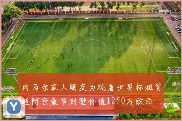 内马尔家人朋友为观看世界杯租赁迈阿密豪华别墅价值1250万欧元