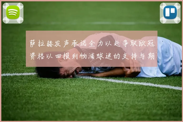 萨拉赫发声承诺全力以赴争取欧冠资格以回报利物浦球迷的支持与期待