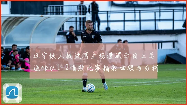 辽宁铁人楠波湾主场遭遇云南玉昆逆转以1-2惜败比赛精彩回顾与分析