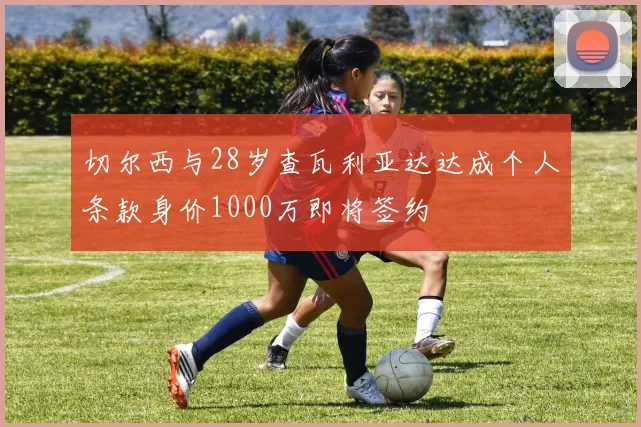 切尔西与28岁查瓦利亚达达成个人条款身价1000万即将签约