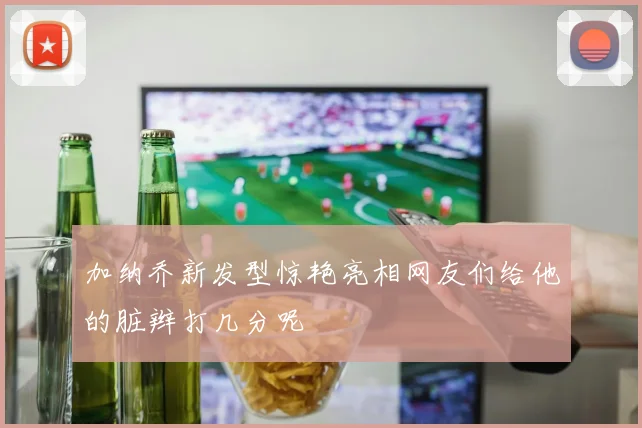加纳乔新发型惊艳亮相网友们给他的脏辫打几分呢
