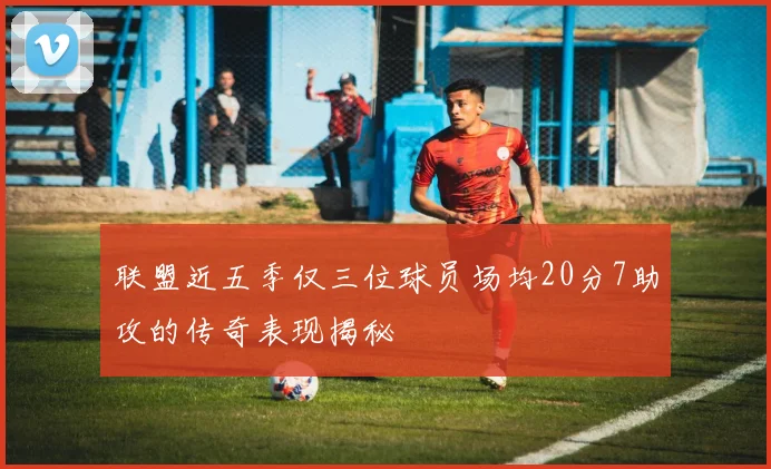 联盟近五季仅三位球员场均20分7助攻的传奇表现揭秘