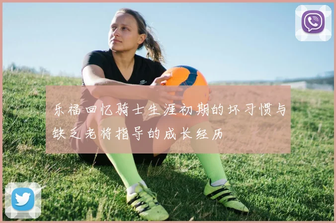 乐福回忆骑士生涯初期的坏习惯与缺乏老将指导的成长经历
