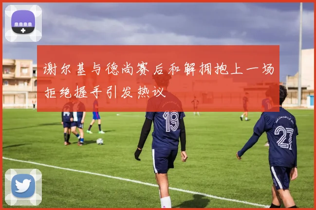 谢尔基与德尚赛后和解拥抱上一场拒绝握手引发热议